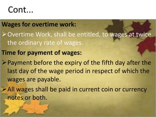 Cont...
Wages for overtime work:
Overtime Work, shall be entitled, to wages at twice
the ordinary rate of wages.
Time for payment of wages:
Payment before the expiry of the fifth day after the
last day of the wage period in respect of which the
wages are payable.
All wages shall be paid in current coin or currency
notes or both.
 