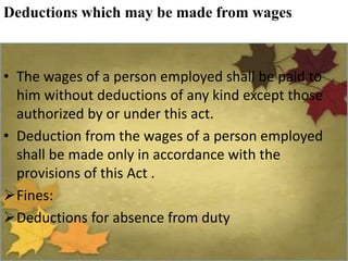 Deductions which may be made from wages
• The wages of a person employed shall be paid to
him without deductions of any kind except those
authorized by or under this act.
• Deduction from the wages of a person employed
shall be made only in accordance with the
provisions of this Act .
Fines:
Deductions for absence from duty
 