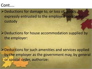Cont....
Deductions for damage to, or loss of, goods
expressly entrusted to the employed person for
custody
Deductions for house accommodation supplied by
the employer:
Deductions for such amenities and services applied
by the employer as the government may, by general
or special order, authorize:
 