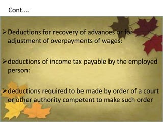 Cont....
Deductions for recovery of advances or for
adjustment of overpayments of wages:
deductions of income tax payable by the employed
person:
deductions required to be made by order of a court
or other authority competent to make such order
 