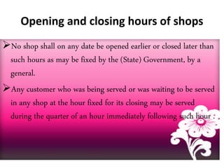Opening and closing hours of shops
No shop shall on any date be opened earlier or closed later than
such hours as may be fixed by the (State) Government, by a
general.
Any customer who was being served or was waiting to be served
in any shop at the hour fixed for its closing may be served
during the quarter of an hour immediately following such hour .
 