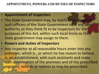 APPOINTMENT, POWERS AND DUTIES OF INSPECTORS
• Appointment of Inspectors
• The State Government may, by notification, appoint
such officers of the State Government or of any local
authority as they think fit to be Inspectors for the
purposes of this Act, within such local limits as the
State government may assign to them.
• Powers and duties of Inspectors
• Any inspector at all reasonable hours enter into any
premises, which is , or which he has reason to believe
is, an establishment, with such assistants and make
such examination of the premises and of the prescribed
registers, records or notices as may be prescribed.
 