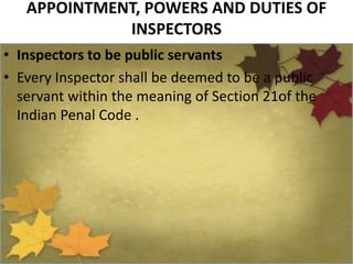 APPOINTMENT, POWERS AND DUTIES OF
INSPECTORS
• Inspectors to be public servants
• Every Inspector shall be deemed to be a public
servant within the meaning of Section 21of the
Indian Penal Code .
 
