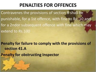 PENALTIES FOR OFFENCES
Contravenes the provisions of section 8 shall be
punishable, for a 1st offence, with fine to Rs. 10 and
for a 2ndor subsequent offence with fine which may
extend to Rs.100
Penalty for failure to comply with the provisions of
section 41.A
Penalty for obstructing Inspector
 