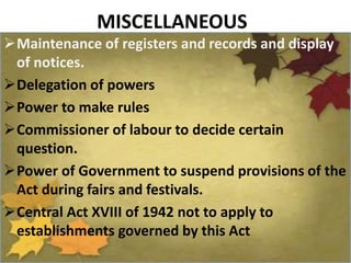 MISCELLANEOUS
Maintenance of registers and records and display
of notices.
Delegation of powers
Power to make rules
Commissioner of labour to decide certain
question.
Power of Government to suspend provisions of the
Act during fairs and festivals.
Central Act XVIII of 1942 not to apply to
establishments governed by this Act
 