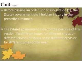 Cont……
Before passing an order under sub section (1), the
(State) government shall hold an inquiry in the
prescribed manner.
The (State) government may, for the purpose of this
section, fix different hours for different shops or
different classes of shops or for different areas or
for different times of the year
 