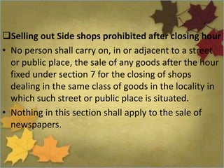 Selling out Side shops prohibited after closing hour
• No person shall carry on, in or adjacent to a street
or public place, the sale of any goods after the hour
fixed under section 7 for the closing of shops
dealing in the same class of goods in the locality in
which such street or public place is situated.
• Nothing in this section shall apply to the sale of
newspapers.
 