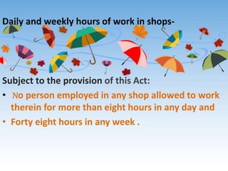 Daily and weekly hours of work in shops-
Subject to the provision of this Act:
• No person employed in any shop allowed to work
therein for more than eight hours in any day and
• Forty eight hours in any week .
 