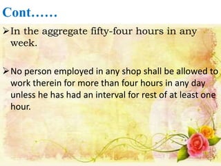 Cont……
In the aggregate fifty-four hours in any
week.
No person employed in any shop shall be allowed to
work therein for more than four hours in any day
unless he has had an interval for rest of at least one
hour.
 