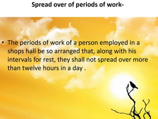 Spread over of periods of work-
• The periods of work of a person employed in a
shops hall be so arranged that, along with his
intervals for rest, they shall not spread over more
than twelve hours in a day .
 