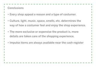Conclusions

•	Every shop appeal a reason and a type of costumer.

•	Culture, light, music, space, smells, etc. determines the
 way of how a costumer feel and enjoy the shop experience.

•	The more exclusive or expensive the product is, more
 details are taken care of the shopping experience.

•	Impulse items are always available near the cash register
 