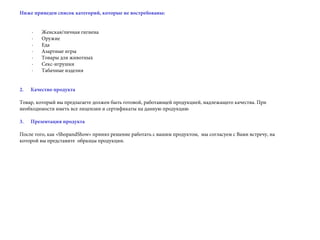 Ниже приведен список категорий, которые не востребованы:
· Женская/личная гигиена
· Оружие
· Еда
· Азартные игры
· Товары для животных
· Секс-игрушки
· Табачные изделия
 
2.      Качество продукта
Товар, который вы предлагаете должен быть готовой, работающей продукцией, надлежащего качества. При
необходимости иметь все лицензии и сертификаты на данную продукцию
3. Презентация продукта
После того, как «ShopandShow» принял решение работать с вашим продуктом, мы согласуем с Вами встречу, на
которой вы представите образцы продукции.
 
 