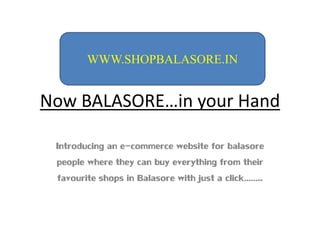 Now BALASORE…in your Hand
Introducing an e-commerce website for balasore
people where they can buy everything from their
favourite shops in Balasore with just a click……..
WWW.SHOPBALASORE.IN
 