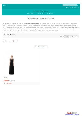 $ USD  product name or code 
 SignUp/In  My Cart( 0 )
BY COLORS BY STYLES BY FABRICS
Black Bridesmaid Dresses & Gowns
At Bridesmaid Designers, we know that the Black Bridesmaid Dress is the perfect go-to for any occasion. With a large selection of on-trend
styles, v-neck, and necklines for you to choose from, Bridesmaid Designers undoubtedly has the special occasion look to complement your
personal style, body type, AND wallet. Our Black Bridesmaid Dresses demand attention with couture detailing, floor length, short knee length,
one-shoulder styles, Lace Shoulder Straps and more. Ranging from classic satin and ladylike lace to tulle adornment and comfortably chic
jersey , you'll look fabulous at your next event in a Black Bridesmaid Dress from Bridesmaid Designers!
You have chosen: Black 
We found 108 results.
Sort By Default Price  Price 
1 2 3 4 »
(1H186)
 2 reviews
$272 $179.00
converted by Web2PDFConvert.com
 