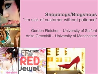 Shopblogs/Blogshops “i’m sick of customer without patience” Gordon Fletcher – University of Salford Anita Greenhill – University of Manchester 