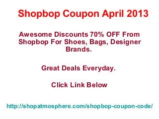 Shopbop Coupon April 2013

   Awesome Discounts 70% OFF From
   Shopbop For Shoes, Bags, Designer
               Brands.

          Great Deals Everyday.

              Click Link Below

http://shopatmosphere.com/shopbop-coupon-code/
 
