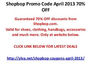 Shopbop Promo Code April 2013 70%
              OFF
      Guaranteed 70% OFF discounts from
                  Shopbop.com.
Valid for shoes, clothing, handbags, accessories
    and much more. Only at website below.

    CLICK LINK BELOW FOR LATEST DEALS

http://ylva.net/shopbop-coupons-april-2013/
 