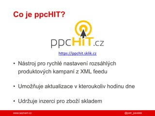 www.seznam.cz
Co je ppcHIT?
• Nástroj pro rychlé nastavení rozsáhlých
produktových kampaní z XML feedu
• Umožňuje aktualizace v kteroukoliv hodinu dne
• Udržuje inzerci pro zboží skladem
@petr_pavelek
https://ppchit.sklik.cz
 