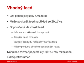 www.seznam.cz
Vhodný feed
• Lze použít jakýkoliv XML feed
• Může posloužit feed například ze Zboží.cz
• Doporučené vlastnosti feedu
– Informace o skladové dostupnosti
– Aktuální cena produktu
– Varianty produktu rozepsány na více tagů
– Název produktu obsahuje opravdu jen název
Například rozměr pneumatiky 205 55 r15 rozdělit na
šířka/profil/průměr
@petr_pavelek
 