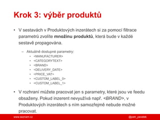 www.seznam.cz
Krok 3: výběr produktů
• V sestavách v Produktových inzerátech si za pomocí filtrace
parametrů zvolíte množinu produktů, která bude v každé
sestavě propagována.
– Aktuálně dostupné parametry:
• <MANUFACTURER>
• <CATEGORYTEXT>
• <BRAND>
• <DELIVERY_DATE>
• <PRICE_VAT>
• <CUSTOM_LABEL_0>
• <CUSTOM_LABEL_1>
• V rozhraní můžete pracovat jen s parametry, které jsou ve feedu
obsaženy. Pokud inzerent nevyužívá např. <BRAND>, v
Produktových inzerátech s ním samozřejmě nebude možné
pracovat.
@petr_pavelek
 