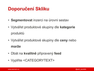 www.seznam.cz
Doporučení Skliku
• Segmentovat inzerci na úrovni sestav
• Vytvářet produktové skupiny dle kategorie
produktů
• Vytvářet produktové skupiny dle ceny nebo
marže
• Dbát na kvalitně připravený feed
• Vyplňte <CATEGORYTEXT>
@petr_pavelek
 