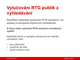 www.seznam.cz @petr_pavelek
Vylučování RTG publik z
vyhledávání
Rozšíření možnosti vylučování RTG seznamů i na
sestavy a kampaně určené pro vyhledávání.
K čemu mohu vyloučení RTG seznamů a kombinací
využít?
Například pokud si nepřejete zobrazovat své nabídky
uživatelům, kteří:
• jsou zákazníky
• navštívili váš web
• splnili zvolenou akci
 
