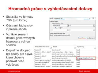 www.seznam.cz
• Statistika ve formátu
TSV (pro Excel)
• Odstranit řádky slov
v přesné shodě
• Vznikne seznam
dotazů generovaných
frázovou a volnou
shodou
• Doplníme sloupec
typ shody pro slova,
která chceme
přidávat nebo
vylučovat
Hromadná práce s vyhledávacími dotazy
@petr_pavelek
 
