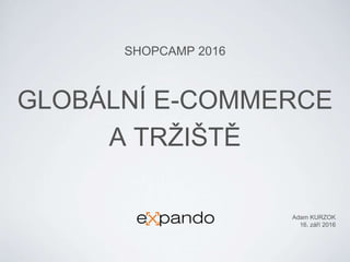 GLOBÁLNÍ E-COMMERCE
A TRŽIŠTĚ
SHOPCAMP 2016
Adam KURZOK
16. září 2016
 