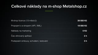 Celkové náklady na m-shop Metalshop.cz
M-shop licence (13 měsíců) 39000 Kč
Propojení s e-shopem (API, XML) 19000 Kč
Náklady na marketing 0 Kč
Čas věnovaný aplikaci 2 h
Podepsání smlouvy, schválení, testování 3 h
 