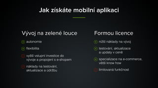 Jak získáte mobilní aplikaci
autonomie
ﬂexibilita
vyšší vstupní investice do
vývoje a propojení s e-shopem
náklady na testování,
aktualizace a údržbu
nižší náklady na vývoj
testování, aktualizace 
a updaty v ceně
specializace na e-commerce,
větší know how
limitovaná funkčnost
Vývoj na zelené louce Formou licence
 