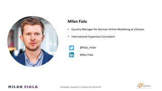 Milan Fiala
• Country Manager for German Online Marketing at eVisions
• International Expansion Consultant
@fiala_milan
Milan Fiala
Strategie expanze e-shopu do Ծčí.
 