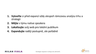 1. Vytvořte si před expanzí vždy alespoň rámcovou analýzu trhu a
strategii
2. Mějte v týmu native speakera
3. Lokalizujte svůj web pro lokální publikum
4. Expandujte raději postupně, ale pořádně
Strategie expanze e-shopu do Ծčí.
 