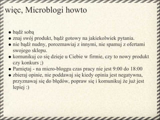 więc, Microblogi howto

  bądź sobą
  znaj swój produkt, bądź gotowy na jakiekolwiek pytania.
  nie bądź nudny, porozmawiaj z innymi, nie spamuj z ofertami
  swojego sklepu.
  komunikuj co się dzieje u Ciebie w firmie, czy to nowy produkt
  czy konkurs ;)
  Pamiętaj - na micro-bloggu czas pracy nie jest 9:00 do 18:00
  zbieraj opinie, nie poddawaj się kiedy opinia jest negatywna,
  przyznawaj się do błędów, popraw się i komunikuj że już jest
  lepiej :)
 