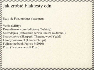 Jak zrobić Flaktesty cdn.

liczy się Fun, product placement

Vedia (Miffy)
Koszulkowo_com (odlotowy T-shirty)
Muzodajnia (testowanie serwis i muza za darmo!)
Skarpetkowo (Skarpetki Theremowool Yeah!)
Lampydomowepl (Lampa Philips)
Fujitsu (netbook Fujitsu M2010)
Prezi (Testowanie soft Prezi)
 