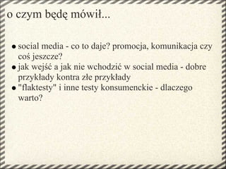 o czym będę mówił...

  social media - co to daje? promocja, komunikacja czy
  coś jeszcze?
  jak wejść a jak nie wchodzić w social media - dobre
  przykłady kontra złe przykłady
  "flaktesty" i inne testy konsumenckie - dlaczego
  warto?
 