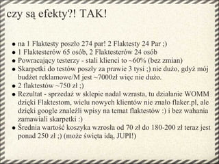 czy są efekty?! TAK!

  na 1 Flaktesty poszło 274 par! 2 Flaktesty 24 Par ;)
  1 Flaktesterów 65 osób, 2 Flaktesterów 24 osób
  Powracający testerzy - stali klienci to ~60% (bez zmian)
  Skarpetki do testów poszły za prawie 3 tysi ;) nie dużo, gdyż mój
  budżet reklamowe/M jest ~7000zł więc nie dużo.
  2 flaktestów ~750 zł ;)
  Rezultat - sprzedaż w sklepie nadal wzrasta, tu działanie WOMM
  dzięki Flaktestom, wielu nowych klientów nie znało flaker.pl, ale
  dzięki google znaleźli wpisy na temat flaktestów :) i bez wahania
  zamawiali skarpetki :)
  Średnia wartość koszyka wzrosła od 70 zł do 180-200 zł teraz jest
  ponad 250 zł ;) (może święta idą, JUPI!)
 