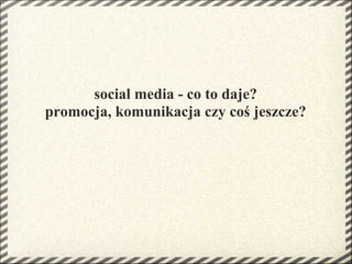 social media - co to daje?
promocja, komunikacja czy coś jeszcze?
 