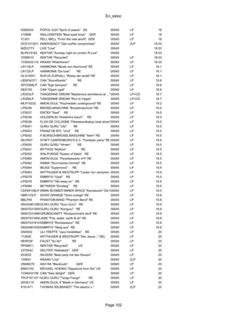 En_estoc
Page 102
KS80034 POPOL VUH "Spirit of peace" SS 00045 LP 18
310896 WALLENSTEIN "Blue eyed boys" GER 00045 LP 18
YL001 PELL MELL "From the new world" GER 00045 LP 18
DCS15130/1 EMERGENCY "Get out/No compromise" 00045 2LP 18.03
MZE2773 LIVE "Live" 00045 18.03
BLPS19182 NEKTAR "Sunday night at London R.Live" 00045 18.03
YD99010 NEKTAR "Recycled" 00045 LP 18.03
1C06432110 KRAAN "Widerhoren" 00045 LP 18.03
LR119LP HARMONIA "Musik von Harmonia" RE 00045 LP 18.1
LR123LP HARMONIA "De luxe" RE 00045 LP 18.1
GLS10001 RUFUS ZUPHALL "Weiss der teufel" RE 00045 LP 18.1
LBS834371 CAN "Soundtracks" RE 00045 LP 18.6
SPOON8LP CAN "Ege bamyasi" RE 00045 LP 18.6
DK5100 CAN "Ogam ogat" 00045 LP 18.6
LR303LP TANGERINE DREAM "Mysterious semblance at ..." 00045 LP+CD 18.7
LR306LP TANGERINE DREAM "Run to Vegas" 00045 LP+CD 18.7
MLP15332. AMON DUUL "Psychedelic underground" RE 00045 LP 19.2
LPS036 BROSELMASCHINE "Broselmaschine" RE 00045 LP 19.5
LPS037 EMTIDI "Saat" RE 00045 LP 19.5
LPS038 HOLDERLIN "Holderlins traum" RE 00045 LP 19.5
LPS039 FLOH DE COLOGNE "Fliessbandbabys beat show" RE00045 LP 19.5
LPS041 GURU GURU "Ufo" RE 00045 LP 19.5
LPS043 FRANZ DE BYL "Und" RE 00045 LP 19.5
LPS042 P.BURSCH/BROSELMASCHINE "Idem" RE 00045 LP 19.5
WLP007 STAFF CARPENBORG'S E.C. "Fantastic party" RE 00045 LP 19.5
LPS050 GURU GURU "Hinten" RE 00045 LP 19.5
LPS051 MYTHOS "Mythos" RE 00045 LP 19.5
LPS052 WALPURGIS "Queen of Saba" RE 00045 LP 19.5
LPS060 AMON DUUL "Paradieswartz dⁿⁿl" RE 00045 LP 19.5
LPS062 ANIMA "Sturmischer himmel" RE 00045 LP 19.5
LPS064 IBLISS "Supernova" RE 00045 LP 19.5
LPS063 WITTHUSER & WESTRUPP "Lieder von vampiren..." RE00045 LP 19.5
LPS078 EMBRYO "Opal" RE 00045 LP 19.5
LPS079 EMBRYO "We keep on" RE 00045 LP 19.5
LPS080 BETWEEN "Einstieg" RE 00045 LP 19.5
CDHW108LP IRMIN SCHMIDT/INNER SPACE "Kamasutra" Ost RE00045 LP 19.5
HBR123LP SOHO ORANGE "Soho orange" RE 00045 LP 19.9
BBLP45 PHANTOM BAND "Phantom Band" RE 00045 LP 19.9
060249812960GURU GURU "Guru Guru" RE 00045 LP 19.9
060075318596GURU GURU "Kanguru" RE 00045 LP 19.9
06007531898GROBSCHNITT "Rockpommel's land" RE 00045 LP 19.9
060075318094JANE "Fire, water, earth & air" RE 00045 LP 19.9
060075318100EMBRYO "Rocksession" RE 00045 LP 19.9
060249816297EMBRYO "Steig aus" RE 00045 LP 19.9
GN0002 ULI TREPTE "Jazz modalities" RE 00045 LP 20
172926 WITTHUSER & WESTRUPP "Der Jesus..." DEL 00045 LP 20
RERFSF FAUST "So far" RE 00045 LP 20
PPS9811 NEKTAR "Recycled" US 00045 LP 20
2375042 DEUTER "Haleakala" GER 00045 LP 20
633033 RAVERS "Beat party mit den Ravers" 00045 LP 20
155601 KRAAN "Live" 00045 2LP 20
25686270 ASH RA "Blackouts" GER 00045 LP 20
BSK3152 MICHAEL HOENIG "Departure from the" US 00045 LP 20
1C06432156 CAN "Saw delight" GER 00045 LP 20
TPLP1611011GURU GURU "Tango Fango" RE 00045 LP 20
SD36119 AMON DUUL II "Made in Germany" US 00045 LP 20
8181471 THOMAS WILBRANDT "The electric v." 00045 2LP 20
 