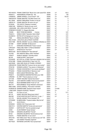 En_estoc
Page 109
WS1463OG FRANK COMSTOCK "Music from outer space"OG 00046 LP 120.2
KRS5513 ANDROMEDA STRAIN Ost OG 00046 LP 150
LP9068OG JIMMIE HASKELL "Count Down!" OG 00046 LP 150.25
HRES29163 FRANK SINATRA "The Main Event Live" 00047 LP 2
AFL14649 INDIOS TABAJARAS "Guitars on the go" 00047 LP 3
HRE29115 FRANK SINATRA "Mi razon de vivir" 00047 LP 3
PFS4046 TED HEATH "Palladium revisited" 00047 LP 3
CBS81546 SWINGLE II "Words & music vol.II" 00047 LP 3
1J06204288 JOE LOSS & HIS ORCH. "Carnival" 00047 LP 3
STMEDE01378SUNNY 12, Slagare Mondiale 00047 LP 3
T20599 BEST FROM BIG BANDS (Varios) 00047 LP 3.01
TKS4013 NOBUO HARA "Operation Glenn Miller" 00047 LP 3.01
HLM38012 RETRO-STYLE Background music for.. 00047 LP 3.01
TS66 ANDALUZIA BRASS "Music of bullfig." 00047 LP 3.01
RRL101025 J.WOLFE/CLUB LATINO/F.HUNTER 00047 LP 3.01
30CV1089 MICHEL MAGNE "Les plus cΘlΦbres mΘlodies du BrΘsil"00047 LP 3.01
S21588 HENRY JEROME "El Mansinero" 00047 LP 3.01
EL112 EDMUNDO RODRIGUEZ "Duelo musical" 00047 LP 3.01
LPM10247 PABLO BELTRAN "12 Ritmos Bailables" 00047 LP 3.01
MILKLP1 SPARTACUS "The Farm" 00047 LP 3.01
MNT81302 BOOTS RANDOLPH "Sax-sational!" 00047 5
OLP392 RAY MARTIN "Million dollar melodies" 00047 LP 5
1834071 SHIRLEY BASSEY "Grandes exitos" 00047 LP 5
86135I HERB ALPERT "Solid brass" 00047 LP 5
PFS34009 INT.POP ALL STARS "Percusion alrededor del mundo"00047 LP 5
PFS4190B FRANK CHACKSFIELD "New York" FR 00047 LP 5
NQ378000 KING SIZE SOUD OF PHASE 4 STEREO 00047 LP 5
HRES29153 FRANK SINATRA "Vuelve el de los ojos azules" 00047 LP 5
PFS4108 RONNIE ALDRICH "Two pianos in Hollywood" 00047 LP 5
PFS4072 FRANK CHACKSFIELD "Las nuevas candilejas" 00047 LP 5
PFS4053 FRANK CHACKSFIELD "Allende el mar" 00047 LP 5
PRO600 NEW ALBUM PREVIEW May, 1958 00047 LP 5
PRO617 SALESMEN'S DEMONSTRATION June 1958 00047 LP 5
LPM3492 AL HIRT "They're playing our song" 00047 LP 5
2371208 HENRY ARLAND "Clarinet fascination" 00047 LP 5
PSLP48 JACK MARVIN COMBO "Hammond feuerwerk" 00047 LP 5
SP4200 BAJA MARIMBA BAND "Fresh air" US 00047 LP 5
MA1747 BOB GRABEAU "Sings Webster's dictionary" 00047 LP 5
MMC14066 DAVID CARROLL "Percussion orientale" 00047 LP 5
HCMS28125 WARREN KIME "Explosive brass impact" 00047 LP+bklt 5
1J06612290 FRANCK POURCEL "Western" 00047 LP 5
PLS02 FK "Give it to me" 00047 7" 5.71
89114I SANDY NELSON "Bang bang rhythm" 00047 LP 6
BSLP60 STRATHPEFFER SCOTTISH D.B. "S. spa ..." 00047 LP 6
CV1178 MICHEL MAGNE "Flirt et fantaisie" FR 00047 6
CFP40060 M.ABRAVANEL "Copland ballets: Billy the kid" 00047 LP 6
E412 AUCH DUUU... 00047 LP 6
ERO8030 DEREK COX "Great piano hits" 00047 LP 6
KMLP313 GEORGE MARTIN "Honky-tonk-panorama" 00047 LP 6
2526521 EARTHA KITT "And her greatest songs" 00047 LP 6
22594 ALAN PARKER "Guitar fantasy" 00047 LP 6
8212861 SINGERS UNLIMITED "Friends" 00047 LP 6
68102 SINGERS UNLIMITED "Sentimental journey" 00047 LP 6
K44016 FRANK SINATRA "A man alone" 00047 LP 6
SPC3105 NAT KING COLE "Stay as sweet as you are" OG 00047 LP 6
740543 LEO ADDEO "Paradise regained" 00047 LP 6
RLP15027 RAYMOND LEFEVRE "Soul symphonies" 00047 LP 6
 