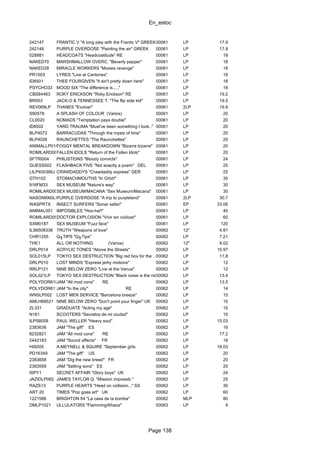 En_estoc
Page 138
242147 FRANTIC V "A long play with the Frantic V" GREEK00061 LP 17.9
242146 PURPLE OVERDOSE "Painting the air" GREEK 00061 LP 17.9
028881 HEADCOATS "Headcoatitude" RE 00061 LP 18
NAKED70 MARSHMALLOW OVERC. "Beverly pepper" 00061 LP 18
NAKED28 MIRACLE WORKERS "Moxies revenge" 00061 LP 18
PR1003 LYRES "Live at Cantones" 00061 LP 18
ID8501 THEE FOURGIVEN "It ain't pretty down here" 00061 LP 18
PSYCHO33 MOOD SIX "The difference is....." 00061 LP 18
CBS84463 ROKY ERICKSON "Roky Erickson" RE 00061 LP 19.2
BR003 JACK-O & TENNESSEE T. "The flip side kid" 00061 LP 19.5
REV069LP THANES "Evolver" 00061 2LP 19.9
S90578 A SPLASH OF COLOUR (Varios) 00061 LP 20
CL0020 NOMADS "Temptation pays double" 00061 LP 20
ID8502 YARD TRAUMA "Must've been something I took.." 00061 LP 20
BLP4072 BARRACUDAS "Through the mysts of time" 00061 LP 20
BLP4026 RAUNCHETTES "The Raunchettes" 00061 LP 20
ANIMALLP016FOGGY MENTAL BREAKDOWN "Bizarre bizarre" 00061 LP 20
ROMILARD009FALLEN IDOLS "Return of the Fallen Idols" 00061 LP 20
SFTRI004 PHILISTEINS "Bloody convicts" 00061 LP 24
GUESS002 FLASHBACK FIVE "Not exactly a poem" DEL 00061 LP 25
LILP400366J CRAWDADDYS "Crawdaddy express" GER 00061 LP 25
GTH102 STOMACHMOUTHS "In Orbit!" 00061 LP 30
916FM33 SEX MUSEUM "Nature's way" 00061 LP 30
ROMILARD006SEX MUSEUM/MACANA "Sex Museum/Macana" 00061 LP 30
NASONI060LPPURPLE OVERDOSE "A trip to purpleland" 00061 2LP 30.7
WASPRTX INSECT SURFERS "Sonar safari" 00061 EP 33.06
ANIMAL001 IMPOSIBLES "Hoo-ha!!" 00061 LP 40
ROMILARD050DOCTOR EXPLOSION "Vivir sin civilizar" 00061 LP 60
SXM0187 SEX MUSEUM "Fuzz face" 00061 LP 120
ILS6508336 TRUTH "Weapons of love" 00062 12" 4.81
CHR1255 Q╖TIPS "Q╖Tips" 00062 LP 7.21
THE1 ALL OR NOTHING (Varios) 00062 12" 9.02
DRLP014 ACRYLIC TONES "Above the Streets" 00062 LP 10.97
SOL015LP TOKYO SEX DESTRUCTION "Big red box for the ..."00062 LP 11.8
DRLP010 LOST MINDS "Express jerky motions" 00062 LP 12
RRLP121 NINE BELOW ZERO "Live at the Venue" 00062 LP 12
SOL021LP TOKYO SEX DESTRUCTION "Black noise is the new sound!"00062 LP 13.4
POLYDOR6188JAM "All mod cons" RE 00062 LP 13.5
POLYDOR6110JAM "In the city" RE 00062 LP 14
WNSLP002 LOST MEN SERVICE "Barcelona breeze" 00062 LP 15
AMLH68521 NINE BELOW ZERO "Don't point your finger" UK 00062 LP 15
ZL331 GRADUATE "Acting my age" 00062 LP 15
N161 SCOOTERS "Secretos de mi ciudad" 00062 LP 15
ILPS8058 PAUL WELLER "Heavy soul" 00062 LP 15.03
2383636 JAM "The gift" ES 00062 LP 16
8232821 JAM "All mod cons" RE 00062 LP 17.2
2442183 JAM "Sound affects" FR 00062 LP 18
HIS005 A.MEYNELL & SQUIRE "September girls 00062 LP 18.03
PD16349 JAM "The gift" US 00062 LP 20
2383658 JAM "Dig the new breed" FR 00062 LP 20
2383559 JAM "Setting sons" ES 00062 LP 20
ISPY1 SECRET AFFAIR "Glory boys" UK 00062 LP 24
JAZIDLP082 JAMES TAYLOR Q. "Mission impossib." 00062 LP 25
RAZS13 PURPLE HEARTS "Head on collision..." SS 00062 LP 30
ART 20 TIMES "Pop goes art" UK 00062 LP 60
1221586 BRIGHTON 64 "La casa de la bomba" 00062 MLP 80
DMLP1021 ULLULATORS "Flamming/Khaos" 00063 LP 9
 