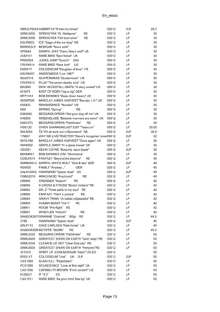 En_estoc
Page 15
SBR2LP5043 HABIBIYYA "If men but knew" 00012 2LP 29.2
SRML5005 SPIROGYRA "St. Radiguns" RE 00012 LP 30
SRML5006 SPIROGYRA "Old boot wine" RE 00012 LP 30
KSLP9602 ICE "Saga of the ice king" RE 00012 LP 30
BWR052LP MORGAN "Nova solis" 00012 LP 30
XPS644 DARRYL WAY "Darry Way's wolf" US 00012 LP 30
2442101 RARE BIRD "Epic forest" UK 00012 LP 30
PRD0003 JUDAS JUMP "Scorch" USA 00012 LP 30
CPLP4514 RARE BIRD "Rare bird" US 00012 LP 30
6360017 COLOSSEUM "Daughter of time" FR 00012 LP 30
KSLP9497 ANDROMEDA "Live 1967" 00012 LP 30
SKAO314 QUATERMASS "Quatermass" UK 00012 LP 30
CPLP4513 PLUS "The seven deadly sins" US 00012 LP 30
BS2650 DICK HECKSTALL-SMITH "A story ended" US 00012 LP 30
621679 EAST OF EDEN "Jig-a-Jig" GER 00012 LP 30
MFP1412 BOB DOWNES "Deep down heavy" UK 00012 LP 30
SES97026 BARCLAY JAMES HARVEST "Barclay J.H." US 00012 LP 30
K56422 RENAISSANCE "Novella" UK 00012 LP 30
NE6 SPRING "Spring" RE 00012 LP 30
6360090 BEGGARS OPERA "Get your dog off me" UK 00012 LP 30
K46259 GREENSLADE "Bedside manners are extra" UK 00012 LP 30
6360 073 BEGGARS OPERA "Pathfinder" RE 00012 LP 30
HGS120 CHICK SHANNON/LAST EXIT "Tears on" 00012 LP 30.05
SKL5050 T2 "It'll all work out in Boomland" RE 00012 2LP 30.6
179607 WAY WE LIVE/TRACTOR "Steve's hungarian novel"00012 2LP 32
SHVL788 BARCLAY JAMES HARVEST "Once again" UK 00012 LP 35
WWA002 GENTLE GIANT "In a glass house" UK 00012 LP 35
VD2501 KEVIN COYNE "Marjority razor blade" 00012 2LP 35
BDOM001 BOB DOWNES O.M. "Diversions" 00012 LP 35
COSLP014 FANTASY "Beyond the beyond" RE 00012 LP 40
SDM800512 DARRYL WAY'S WOLF "One & two" GER 00012 2LP 40
RS9005 FAMILY "Anyway..." GER 00012 LP 40
UALA120H2 HAWKWIND "Space ritual" US 00012 2LP 40
FGBG2019 ARACHNOID "Arachnoid" RE 00012 LP 40
258908 CRESSIDA "Asylum" RE 00012 LP 42
258898 K.CROSS & P.ROSS "Bored civilians" RE 00012 LP 42
258892 DR. Z "Three parts to my soul" RE 00012 LP 42
258906 FANTASY "Paint a picture" RE 00012 LP 42
258894 GRAVY TRAIN "(A ballad of)peaceful" RE 00012 LP 42
258909 HUMAN BEAST "Vol.1" RE 00012 LP 42
258901 ROOM "Pre-flight" RE 00012 LP 42
258907 WHISTLER "Hohum" RE 00012 LP 42
SHADOKS078GRANNIE "Grannie" 180gr. RE 00012 LP 44.5
3798 HAWKWIND "Space ritual" 00012 2LP 45
SRLP110 DAVE CARLSEN "Pale horse" UK 00012 LP 45
SHADOKS087MOTIFFE "Motiffe" RE 00012 LP 45.2
SRML0026 BEGGARS OPERA "Pathfinder" RE 00012 LP 50
SRML6009 GREATEST SHOW ON EARTH "Goin' easy" RE 00012 LP 50
SRML0034 CLEAR BLUE SKY "Clear blue sky" RE 00012 LP 50
SRML6004 GREATEST SHOW ON EARTH "Horizons"RE 00012 LP 50
3515VS SPIRIT OF JOHN MORGAN "Idem" OG ES 00012 50
85531XT COLOSSEUM "Live" UK 2LP 00012 2LP 50
CAS1069 ALAN HULL "Pipedream" 00012 LP 50
PCS7089 SOUNDS NICE "Love at first sight" UK 00012 LP 50
CAS1056 CAPABILITY BROWN "From scratch" US 00012 LP 50
6339027 IF "If 2" ES 00012 LP 50
CAS1011 RARE BIRD "As your mind flies by" UK 00012 LP 50
 