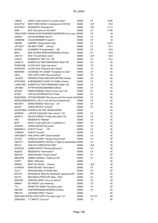 En_estoc
Page 156
196452 LEWD "Lewd conduct in a public place" 00069 LP 16.68
SJRLP147 NEW YORK NOISE 3 Underground 1979-84 00069 2LP 16.8
DOLP9431 RESIDENTS "Roadworms" 00069 2LP 17.13
9904 ESG "Say dance to the beat!" 00069 LP 17.88
TRNLP70831 FRENCH/FRITH/KAISER/THOMPSON "Live, love, larf & loaf"00069 LP 18
CAD201 COLIN NEWMAN "Not to" 00069 LP 18
CRAM058 COLIN NEWMAN "It seems" 00069 LP 18
HMG98 A.MORE "Flying doesn't help" 00069 LP 18.03
LR102LP NO NEW YORK (Varios) 00069 LP 18.1
ECR001 CHANDRA "Transportation" RE 00069 LP 18.5
BB12 DES JEUNES GENS MODERNES (Varios) 00069 LP 18.8
USLP10 ESG "A South Bronx story" 00069 2LP 18.9
232618 RESIDENTS "WB: rmx" RE 00069 LP 19.3
LS38012 ALBERTO & TRIO PARANOIAS "Skite" ES 00069 LP 20
POSPX499 CLOCK DVA "High holy disco" 00069 12" 20
POSPX437 CLOCK DVA "Passions still a flame" 00069 12" 20
AMOK506 COURAGE OF LASSIE "Temptation to exist" 00069 LP 20
U023 FRA LIPPO LIPPI "Say something" 00069 12" 20
15L0230 PERSPECTIVES AND DISTORTION (Varios) 00069 LP 20
RTRLP003 A BEGINNER'S GUIDE TO COMA (Varios) 00069 LP 20
LOGO1009 ALBERTO & TRIO PARANOIAS "Skite" US 00069 LP 20
UR1984I ATTRITION/SCHAMANEN CIRCEL 00069 LP 20
SP3252 OINGO BOINGO "Good for your soul" US 00069 LP 20
RTD81 FOETUS INTERRUPTUS "Thaw" 00069 LP 20
SUB120024 STEVEN BROWN "Me and you and the licorice stick"00069 LP 20
MONOLISA0001RAZOUL UZLU "Lost and found adventures" 00069 LP 20
MCA5811 OINGO BOINGO "Boin-ngo" US 00069 LP 20
GA333 JORGE REYES "Comala" 00069 LP 20
SILENT8602 CASWALLON THE HEADHUNTER 00069 25
APE6002 J.WHITE & BLACKS "Sax maniac" US 00069 LP 25
SAVE13 HELIOS CREED "X-rated fairy tales" US 00069 LP 25
VR3 RESIDENTS "Nibbles" 00069 LP 25
BOY1 DEVO "(I can't gΦt mΘ n÷) satisfacti÷n" 00069 12" 25
KJRV001 JORGE REYES "Ek-tunkul" 00069 LP 30
MGRAM12 FURYO "Furyo" FR 00069 LP 30
12ANA24 FURYO "Furioso" 00069 LP 30
UNITON017 FRA LIPPO LIPPI "Small mercies" 00069 LP 30
CTILP6 CHRIS & COSEY "Songs of love & lust" 00069 LP 30
AIM1011 SNAKEFINGER'S VESTAL V."Night of desiderable objects"00069 LP 30
RIFLE1 FOETUS CORRUPTUS "Rife" 00069 2LP 30
ILPS7023 JAMES WHITE "Flaming Demonics" 00069 LP 30
RZ8252 RESIDENTS "Intermission" 00069 LP 30
MX8102 MX80 SOUND "Crowd control" 00069 LP 35
ABCX728 JIMMIE HASKELL "California '99" 00069 LP 35
FTM77 BRAT "Attitudes" 00069 40
RR8251 BEST OF RALPH (Varios) 00069 2LP 40
ILPS9520 MX80 SOUND "Hard attack" 00069 LP 40
CL011 BOWLING BALLS FROM HELL 00069 LP 40
RZ7707 RESIDENTS "Meet the Residents" special ed.PD 00069 PD 50
GA179 MECANICA POPULAR "Baku: 1922" 00069 LP 50
RAATEN UNIVERS ZERO "Ceux du dehors" 00069 LP 50
SMMS1 DE PRESS "Lars hertervig" 00069 12" 50
T14 SPORT OF KINGS "Sing Mary sing" 00069 LP 50
SM7908 SUBTERRANEAN MODERN (Varios) 00069 LP 50
PBS139 JOHANNA WENT "Hyena" 00069 60
MAD10261027FRA LIPPO LIPPI "Fra Lippo Lippi +12" 00069 LP+12" 60
22MO5263 T.C.MATIC "O la la la" 00069 12" 60
 
