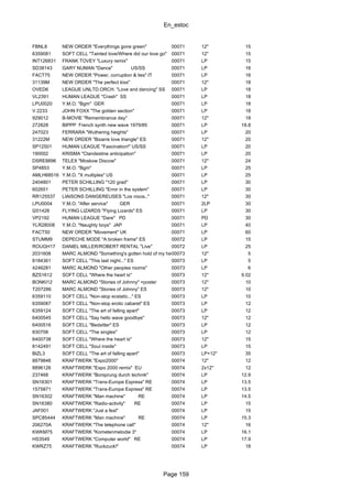 En_estoc
Page 159
FBNL8 NEW ORDER "Everythings gone green" 00071 12" 15
6359081 SOFT CELL "Tainted love/Where did our love go" 00071 12" 15
INT126831 FRANK TOVEY "Luxury remix" 00071 LP 15
SD38143 GARY NUMAN "Dance" US/SS 00071 LP 16
FACT75 NEW ORDER "Power, corruption & lies" IT 00071 LP 16
31139M NEW ORDER "The perfect kiss" 00071 12" 18
OVED6 LEAGUE UNLTD.ORCH. "Love and dancing" SS 00071 LP 18
VL2391 HUMAN LEAGUE "Crash" SS 00071 LP 18
LPU0020 Y.M.O. "Bgm" GER 00071 LP 18
V 2233 JOHN FOXX "The golden section" 00071 LP 18
929012 B-MOVIE "Remembrance day" 00071 12" 18
272828 BIPPP French synth new wave 1979/85 00071 LP 18.8
247023 FERRARA "Wuthering heights" 00071 LP 20
31222M NEW ORDER "Bizarre love triangle" ES 00071 12" 20
SP12501 HUMAN LEAGUE "Fascination!" US/SS 00071 LP 20
190002 KRISMA "Clandestine anticipation" 00071 LP 20
DSRE8896 TELEX "Moskow Discow" 00071 12" 24
SP4853 Y.M.O. "Bgm" 00071 LP 25
AMLH68516 Y.M.O. "X multiples" US 00071 LP 25
2404801 PETER SCHILLING "120 grad" 00071 LP 30
602651 PETER SCHILLING "Error in the system" 00071 LP 30
RR125537 LIAISONS DANGEREUSES "Los ni±os.." 00071 12" 30
LPU0004 Y.M.O. "After service" GER 00071 2LP 30
I201426 FLYING LIZARDS "Flying Lizards" ES 00071 LP 30
VP2192 HUMAN LEAGUE "Dare" PD 00071 PD 30
YLR28008 Y.M.O. "Naughty boys" JAP 00071 LP 40
FACT50 NEW ORDER "Movement" UK 00071 LP 60
STUMM9 DEPECHE MODE "A broken frame" ES 00072 LP 15
ROUGH17 DANIEL MILLER/ROBERT RENTAL "Live" 00072 LP 25
2031606 MARC ALMOND "Something's gotten hold of my heart"00073 12" 5
8184361 SOFT CELL "This last night..." ES 00073 LP 5
4246281 MARC ALMOND "Other peoples rooms" 00073 LP 6
BZS1612 SOFT CELL "Where the heart is" 00073 12" 9.02
BONKI12 MARC ALMOND "Stories of Johnny" +poster 00073 12" 10
T207286 MARC ALMOND "Stories of Johnny" ES 00073 12" 10
6359110 SOFT CELL "Non-stop ecstatic..." ES 00073 LP 10
6359087 SOFT CELL "Non-stop erotic cabaret" ES 00073 LP 12
6359124 SOFT CELL "The art of falling apart" 00073 LP 12
6400545 SOFT CELL "Say hello wave goodbye" 00073 12" 12
6400516 SOFT CELL "Bedsitter" ES 00073 LP 12
830708 SOFT CELL "The singles" 00073 LP 12
6400738 SOFT CELL "Where the heart is" 00073 12" 15
8142491 SOFT CELL "Soul inside" 00073 LP 15
BIZL3 SOFT CELL "The art of falling apart" 00073 LP+12" 35
8879846 KRAFTWERK "Expo2000" 00074 12" 12
8896126 KRAFTWERK "Expo 2000 remix" EU 00074 2x12" 12
237468 KRAFTWERK "Borsprung durch technik" 00074 LP 12.9
SN16301 KRAFTWERK "Trans-Europe Express" RE 00074 LP 13.5
1575871 KRAFTWERK "Trans-Europe Express" RE 00074 LP 13.5
SN16302 KRAFTWERK "Man machine" RE 00074 LP 14.5
SN16380 KRAFTWERK "Radio-activity" RE 00074 LP 15
JAF001 KRAFTWERK "Just a fest" 00074 LP 15
SPC85444 KRAFTWERK "Man machine" RE 00074 LP 15.3
206270A KRAFTWERK "The telephone call" 00074 12" 16
KWKM75 KRAFTWERK "Kometenmelodie 3" 00074 LP 16.1
HS3549 KRAFTWERK "Computer world" RE 00074 LP 17.9
KWRZ75 KRAFTWERK "Ruckzuck!" 00074 LP 18
 