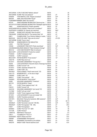 En_estoc
Page 162
ANTLER054 A SPLIT SECOND "Ballistic statues" 00075 30
ANTLER050 KLINIK "Pain and pelasure" 00075 LP 30
DAD609 THIS MORTAL COIL "Filigree & shadow" 00075 2LP 30
BAD305 XMAL DEUTSCHLAND "Equal" 00075 LP 30
FUNDAMENTALMMINIMAL MAN "Sex teacher" 00075 EP 30
RTD18 EINSTURZENDE NEUBAUTEN "Zeichung des ..." 00075 LP 30
RTD1971210136EINSTURZENDE NEUBAUTEN "Strategies against.."80-83 Strategies against..II"00075 2LP 30
TM02 KONSTRUKTIVITS "Psykho genetika" 00075 LP 30
NVHCHASNYNVH & CHASNY "Plays book of revelation" 00075 LP 35
DURTRO031 CURRENT 93 "Starres are marching" 00075 MLP 40
LPUD081 NURSE WITH WOUND "Alice the goon" 00075 LP 40
FREUD29G CHRISTIAN DEATH "The heretics alive" UK 00075 LP 40
EMC1 CHAMELEONS "Tony Fletcher Walked on water..." 00075 12" 40
BADVC42 DEATH IN JUNE "Take care & control" 00075 LP+CD 50
ANTLER096 KLINIK "Face to face" 00075 50
BR7006 SOMEWHERE IN THE SKELETON 00075 50
L4023 FACTRIX "Scheintot" 00075 LP 60
VOD48 LEGENDARY PINK DOTS "Early recordings" 00075 5LP 90.5
33A33B45A45BMAURIZIO BIANCHI "Plays Clockwork Orange" 00075 LP 100
BEG132 LOVE AND ROCKETS "Ball of confusion" 00076 12" 6
BEG132TP LOVE & ROCKETS "Inside the outside" 00076 12" 6
FICSX22 CURE "In between days" 00076 12" 10
FICSX30 CURE "Lovesong" 00076 12" 10
BEG143TP PETER MURPHY "Final solution" 00076 12" 10
2442178 CURE "Boys don't cry" 00076 12
8314741 SIOUXSIE & BANSHEES "Through the.." 00076 LP 12
4D245 LOVE & ROCKETS "Seventh dream of teenage heaven"00076 LP 12
8236821 CURE "Concert" ES 00076 LP 12
8174701 CURE "Japanese whispers" ES 00076 LP 12
8276871 CURE "Faith" ES 00076 LP 12
RAYA021 FOOLS DANCE "They'll never know" ES 00076 EP 12
E301173 BONAPARTE'S "...to the isle of dogs" 00076 LP 12
2383605 CURE "Faith" ES 00076 LP 12
SIRE12 CURE "The lovecats" ES 00076 12" 12
E302603 PETER MURPHY "Holy smoke" 00076 12" 12
24092 SIOUXSIE & BANSHEES "Tinderbox" 00076 LP 14
98771R PETER MURPHY "Deep" 00076 LP 15
FIX1 CURE "Three imaginary boys" UK 00076 LP 15
FIXH10 CURE "Concert" UK 00076 LP 15
2442164 SIOUXSIE & BANSHEES "Join hands" FR 00076 LP 16
2141682 CURE "Let's go to bed" 00076 12" 20
2383539 CURE "Three imaginary boys" FR/ES 00076 LP 20
97151R LOVE & ROCKETS "Love and rockets" SS 00076 LP 20
8853561 CURE "Charlotte sometimes" 00076 12" 20
E401973 BAUHAUS "Swing the heartache. BBC sessions" 00076 2LP 20
FIX31 CURE "Bloodflowers" 00076 2LP 20.13
900358LP CURE "Seventeen seconds" RE DEL 00076 2LP 25.6
990235LP CURE "Pornography" RE DEL 00076 LP 25.6
FIXD7 CURE "Pornography" 00076 LP 30
0930083 CURE "The Cure" 10" GER 00076 10" 30
2141338 CURE "Primary" 00076 12" 60
12INF018 MEPHISTO "Holocaust" 00077 12" 2.4
CR011 YUCKMOUTH "This is it" 00077 LP 3.01
GOESON31 NEATS "Blues end blue" 00077 LP 3.61
GR0967 STRANGEMEN "Strangemen" 00077 LP 4.21
MR020 WISHNIAKS "All dressed up & nowhere 00077 LP 4.81
WIGLP9 MAZEY FADE "Secret watchers built" 00077 LP 4.81
 