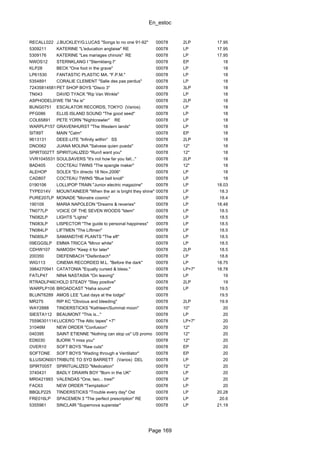 En_estoc
Page 169
RECALL022 J.BUCKLEY/G.LUCAS "Songs to no one 91-92" 00078 2LP 17.95
5309211 KATERINE "L'education anglaise" RE 00078 LP 17.95
5309176 KATERINE "Les mariages chinois" RE 00078 LP 17.95
NWOS12 STERNKLANG I "Sternklang I" 00078 EP 18
KLP28 BECK "One foot in the grave" 00078 LP 18
LP61530 FANTASTIC PLASTIC MA. "F.P.M." 00078 LP 18
5354891 CORALIE CLEMENT "Salle des pas perdus" 00078 LP 18
724358145816PET SHOP BOYS "Disco 3" 00078 3LP 18
TN043 DAVID TYACK "Rip Van Winkle" 00078 LP 18
ASPHODEL0971LPWE TM "As is" 00078 2LP 18
BUNG0751 ESCALATOR RECORDS, TOKYO (Varios) 00078 LP 18
PFG086 ELLIS ISLAND SOUND "The good seed" 00078 LP 18
COL65891 PETE YORN "Nightcrawler" RE 00078 LP 18
WARPLP157 GRAVENHURST "The Western lands" 00078 LP 18
SIT89T MAIN "Calm" 00078 EP 18
9613131 DEEE-LITE "Infinity within" SS 00078 2LP 18
DNO062 JUANA MOLINA "Salvese quien pueda" 00078 12" 18
SPIRT002TT SPIRITUALIZED "Run/I want you" 00078 12" 18
VVR1045531 SOULSAVERS "It's not how far you fall..." 00078 2LP 18
BAD405 COCTEAU TWINS "The spangle maker" 00078 12" 18
ALEHOP SOLEX "En directo 18 Nov.2006" 00078 LP 18
CAD807 COCTEAU TWINS "Blue bell knoll" 00078 LP 18
0190106 LOLLIPOP TRAIN "Junior electric magazine" 00078 LP 18.03
TYPE014V MOUNTAINEER "When the air is bright they shine" 00078 LP 18.3
PURE207LP MONADE "Monstre cosmic" 00078 LP 18.4
190109 MARIA NAPOLEON "Dreams & reveries" 00078 LP 18.48
TN077LP VOICE OF THE SEVEN WOODS "Idem" 00078 LP 18.5
TN082LP LIGHTS "Lights" 00078 LP 18.5
TN083LP LISPECTOR "The guide to personal happiness" 00078 LP 18.5
TN084LP LIFTMEN "The Liftmen" 00078 LP 18.5
TN085LP SAMANDTHE PLANTS "The eft" 00078 LP 18.5
09EGGSLP EMMA TRICCA "Minor white" 00078 LP 18.5
CDHW107 NAMOSH "Keep it for later" 00078 2LP 18.5
200350 DIEFENBACH "Diefenbach" 00078 LP 18.6
WIG113 CINEMA RECORDED M.L. "Before the dark" 00078 LP 18.75
3984270941 CATATONIA "Equally cursed & bless." 00078 LP+7" 18.78
FATLP47 NINA NASTASIA "On leaving" 00078 LP 19
RTRADLP460HOLD STEADY "Stay positive" 00078 2LP 19
WARPLP106 BROADCAST "Haha sound" 00078 LP 19.5
BLUNT6289 AMOS LEE "Last days at the lodge" 00078 19.5
MR275 RIP KC "Obvious and bleeding" 00078 2LP 19.9
WAY2888 TINDERSTICKS "Kathleen/Summat moon" 00078 10" 20
SIESTA112 BEAUMONT "This is..." 00078 LP 20
75596301114LUCERO "The Attic tapes" +7" 00078 LP+7" 20
31046M NEW ORDER "Confusion" 00078 12" 20
040395 SAINT ETIENNE "Nothing can stop us" US promo 00078 12" 20
ED6030 BJORK "I miss you" 00078 12" 20
OVER10 SOFT BOYS "Raw cuts" 00078 EP 20
SOFTONE SOFT BOYS "Wading through a Ventilator" 00078 EP 20
ILLUSION001TRIBUTE TO SYD BARRETT (Varios) DEL 00078 LP 20
SPIRT005T SPIRITUALIZED "Medication" 00078 12" 20
3740431 BADLY DRAWN BOY "Born in the UK" 00078 LP 20
MR0421993 VALENDAS "One, two... tree!" 00078 LP 20
FAC63 NEW ORDER "Temptation" 00078 LP 20
BBQLP225 TINDERSTICKS "Trouble every day" Ost 00078 LP 20.28
FRE016LP SPACEMEN 3 "The perfect prescription" RE 00078 LP 20.6
5355961 SINCLAIR "Supernova superstar" 00078 LP 21.19
 