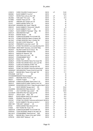 En_estoc
Page 19
LC50015 CHRIS YOULDEN "A british blues le." 00016 LP 15.03
6650009 BLACK SABBATH "Live Evil" 00016 15.03
41034LP RAVEN "Rock until you drop" RE 00016 LP 15.3
SKL5082 THIN LIZZY "Thin Lizzy" RE 00016 LP 15.3
R170890 FOGHAT "Rock and roll" SS 00016 LP 16
SD7007 VINEGAR JOE "Vinegar Joe" US 00016 LP 16
C31917 MARK-ALMOND "Rising" US 00016 LP 16
DECA75347 WISHBONE ASH "Argus" 180gr.RE 00016 LP 16
WWA101 BLACK SABBATH "Volume two" 180g.RE 00016 LP 16
41011LP BLACK SABBATH "Vol.4" RE 00016 LP 16.1
41028LP BLACK SABBATH "Sabotage" 180gr. RE 00016 LP 16.1
AK041LP GROUNDHOGS "Split" RE 00016 LP 17.7
AK125LP BODKIN "Bodkin" RE 00016 LP 17.7
AK145LP CLIMAX BLUES BAND "A lot of bottle" RE 00016 LP 17.7
AK177LP ATOMIC ROOSTER "Made in England" RE 00016 LP 17.7
AK178LP ATOMIC ROOSTER "Nice 'n' Greasy" RE 00016 LP 17.7
AK212LP KILLING FLOOR "Killing floor" RE 00016 LP 17.7
AK219LP FREEDOM "Is more than a word" RE 00016 LP 17.7
AK221LP STONE THE CROWS "Live crows (Montreux'72)" 00016 LP 17.7
EA41006LP URIAH HEEP "Very'eavy, very'umble"180gr. 00016 LP 17.7
AK232LP KILLING FLOOR "Out of Uranus" RE 00016 LP 17.7
AK234LP STEAMHAMMER "Reflection" RE 00016 LP 17.7
AK261LP BAKERLOO "Bakerloo" RE 00016 LP 17.7
AK242LP ZIOR "Every inch a man" RE 00016 LP 17.7
AK243LP STEAMHAMMER "MK II" RE 00016 LP 17.7
AK270LP ROAD "Road" RE 00016 LP 17.7
AK286LP STONE THE CROWS "Stone The Crows" RE 00016 LP 17.7
AK290LP STONE THE CROWS "Ode to John Law" RE 00016 LP 17.7
AK293LP CLARK HUTCHINSON "A=Mh2" RE 00016 LP 17.7
AK294LP STONE THE CROWS "Teenage licks" RE 00016 LP 17.7
AK300LP STONE THE CROWS "Ontinuous performance" 00016 LP 17.7
AK99040LP GROUNDHOGS "Thanks Christ for bomb" RE 00016 LP 17.7
AK350LP MAGGIE BELL "Queen of the night" RE 00016 LP 17.7
EPIC26468 GUN "Gun" RE 00016 LP 18
ATCOSD0598BADGER "One live badger" 00016 LP 18
2383272 MEDICINE HEAD "Thru'a five" ES 00016 LP 18
BR2077 FOGHAT "Foghat" US 00016 LP 18
SASD7507 CLIMAX BLUES BAND "Stamp album" US 00016 LP 18
SD36137 BAKER GURVITZ ARMY "Hearts on fire" US 00016 LP 18
SHSM2001 EDGAR BROUGHTON B. "Edgar Broughton Band" RE00016 LP 18
718 SAVOY BROWN "Savage return" OG 00016 LP 18.03
UALA680G GROUNDHOGS "Black diamond" OG 00016 LP 18.03
010736 UGLY CUSTARD "Ugly custard" RE 00016 LP 18.03
SLK16637P SAM APPLE PIE "Sam apple pie" RE 00016 LP 18.5
42073LP JAKLIN "Jaklin" 180gr. RE 00016 LP 18.9
BWRLP BLACK WIDOW "Return to the sabbat" 00016 LP 19.2
LPS059 EQUINOX "Hard Rock" RE 00016 LP 19.5
2391043 STONE THE CROWS "Ontinuous performance" UK00016 LP 20
41007LP BLACK SABBATH "We sold our soul for.." 00016 2LP 20
SRM11081 THIN LIZZY "Jailbreak" US 00016 LP 20
BTS32 MARK-ALMOND "Mark-Almond II" US 00016 LP 20
510025 ROY YOUNG "Mr. Funky" FR 00016 LP 20
SASD7518 CLIMAX BLUES BAND "A lot of bottle" SS 00016 LP 20
PPS97001 TUCKY BUZZARD "Allright on the night" US 00016 LP 20
BPU14012 STEAMHAMMER "Steamhammer" GER 00016 LP 20
SD7293 MAGGIE BELL "Queen of the night" US/SS 00016 LP 20
ILPS9152 URIAH HEEP "Salisbury" UK 00016 LP 20
 