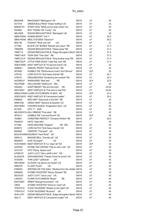 En_estoc
Page 20
BN26498 MAHOGANY "Mahogany" US 00016 LP 20
ECY016 GREEN BULLFROG "Green bullfrog" US 00016 LP 20
MA6501S1 STRAY DOG "While you're down there" US 00016 LP 20
KS3662 ROY YOUNG "Mr. Funky" US 00016 LP 20
NEL6006 EDGAR BROUGHTON B. "Bandages" UK 00016 LP 20
SBRLP5044 HUMAN BEAST "Vol.1" 00016 LP 20.2
SBRLP5046 MEIC STEVENS "Gwymon" 00016 LP 20.2
BR2136 FOGHAT "Rock and roll" US 00016 LP 21
277384 BLACK CAT BONES "Barbed wire sand." RE 00016 LP 21.3
TIME699 EDGAR BROUGHTON B. "Wasa wasa" RE 00016 LP 21.3
TIME714 EDGAR BROUGHTON B. "Edgar Broughton Band" RE00016 LP 21.3
TIME718LP TEAR GAS "Tear Gas" RE 00016 LP 21.3
TIME721LP EDGAR BROUGHTON B. "Sing brother sing" RE 00016 LP 21.3
TIME722LP LITTLE FREE ROCK "Little free rock" RE 00016 LP 21.3
XDES18065 KEEF HARTLEY B."70 second brave" US 00016 LP 22
ANM001 SAMUEL PRODY "Samuel Prody" RE 00016 LP 22
SP3506 HUMBLE PIE "Performance rockin' the Fillmore" 00016 2LP 22
LP5152. LORD SUTCH "And heavy friends" RE 00016 LP 22.1
LP5270 GROUNDHOGS "Scratching the surface" RE 00016 LP 22.3
AK206DLP WARHORSE "Red sea" RE 00016 2LP 22.6
RSLP9496 HELLHOUND "Hellhound" DEL 00016 LP 24
OKA002 SHAFTSBURY "We are the boys" RE 00016 LP 24.04
DES18047 KEEF HARTLEY B."The time is near"OG 00016 LP 24.04
SBR2LP5048 CLARK HUTCHINSON "A=Mh2" RE 00016 2LP 24.3
XDES18070 KEEF HARTLEY B."Lancashire hustler" 00016 LP 24.5
PAM002 RED DIRT "Diamonds in the Dirt" RE 00016 LP 25
SRM1630 URIAH HEEP "Demons & wizards" US 00016 LP 25
DES18063 CHICKEN SHACK "Imagination lady" US 00016 LP 25
621426 UFO "1" GER 00016 LP 25
IMLP400372JJELLYBREAD "First slice" RE 00016 LP 25
SP3513 HUMBLE PIE "Lost and found" US 00016 2LP 25
763860 CHRISTINE PERFECT "Christine Perfect" RE 00016 LP 25.9
PAS5031 HATE "Hate kills" 00016 30
277385 HEAD MACHINE "Orgasm" RE DEL 00016 LP 30
SD9015 LORD SUTCH "And heavy friends" US 00016 LP 30
BS2682 TEMPEST "Tempest" US 00016 LP 30
BOULEVARD4118EQUINOX "Hard Rock" UK 00016 LP 30
SS8412 MAGGIE BELL "Suicide sal" US 00016 LP 30
BN26551 GUN "Gunsight" US 00016 LP 30
DCS150045 KEEF HARTLEY B."Lo mejor de" ES 00016 2LP 30
2425042 STONE THE CROWS "Ode to John Law" UK 00016 LP 30
2310197 UFO "Flying. Space rock" 00016 LP 30
ILPS9157 JUICY LUCY "Get a whiff a this" ES 00016 LP 30
SLS50376 GROUNDHOGS "Thanks Christ for bomb" UK 00016 LP 30
9102008 THIN LIZZY "Jailbreak" UK 00016 LP 30
DES18044 CLOUDS "Up above our heads" US 00016 LP 30
WB2578 FLUDD "Fludd" US 00016 LP 30
PAM003 WRITING ON THE WALL "Rarities from the middle earth"00016 LP 35
6369005 ATOMIC ROOSTER "Atomic Rooster" RE 00016 LP 35
SD33325 JUICY LUCY "Juicy Lucy" US 00016 LP 35
LW2042 CLARK HUTCHINSON "Blues" RE 00016 LP 40
EKS74087 SIREN "Strange locomotion" US 00016 LP 40
CRD2 ATOMIC ROOSTER "Home to roost" UK 00016 LP 40
TPSA7510 TUCKY BUZZARD "Allright on the night" UK 00016 LP 40
TPSA7512 TUCKY BUZZARD "Buzzard" UK 00016 LP 40
SHVLJ791 EDGAR BROUGHTON B. "Edgar Broughton Band" 00016 LP 40
SDL13 KEEF HARTLEY B."Lancashire hustler" UK 00016 LP 40
 