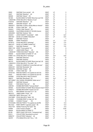 En_estoc
Page 39
35600 SANTANA "Inner secrets" US 00027 LP 5
32527 SANTANA "Marathon" UK 00027 LP 5
S84946 SANTANA "Zebop!" ES 00027 LP 6
S81465 BLOOD SWEAT & TEARS "More than ever" ES 00027 LP 6
1J06281583 STEVE MILLER B. "Masters of rock" 00027 LP 6
FC36154 SANTANA "Marathon" US 00027 LP 6
S86005 SANTANA "Amigos" ES 00027 LP 6
CBS32271 SANTANA "C.Santa y Buddy Miles en directo!" 00027 LP 6
I201389 STEELY DAN "Aja" ES 00027 LP 6
2504221 STEELY DAN "Gaucho" ES 00027 LP 6
GH83023 CALIFORNIA SOUND OF THE 60S (Varios) 00027 LP 6
CBS32003 SANTANA "Santana" NEL 00027 LP 6
9252031 JOHN FOGERTY "Centerfield" GER 00027 LP 6.01
AMH1007 DAVID LA FLAMME "White Bird" 00027 LP 6.01
S86020 SANTANA "Festival" 00027 7
S80488 SPIRIT "Potatoland" 00027 LP 7.21
ESTSP12 STEVE MILLER B. "Anthology" 00027 2LP 7.21
AMH1012 DAVID LA FLAMME "Insided Out" 00027 LP 7.21
CS9781 SANTANA "Santana" RE 00027 LP 7.81
SRM11133 SPIRIT "Future games" US 00027 LP 8
SD7037 JAMES GANG "Bang" US 00027 LP 8
1J06292167 THREE DOG NIGHT "Naturally" ES 00027 LP 9
S69008 BLOOD SWEAT & TEARS "IV" US 00027 LP 9
SVBB11114 STEVE MILLER B. "Anthology" 00027 2LP 9.02
S69040 SANTANA "Welcome" 00027 LP 10
S69015 SANTANA "Santana" 00027 LP 10
AB1015 BLOOD SWEAT & TEARS "Brand new day" US 00027 LP 10
1J06481514 STEVE MILLER B. "The Joker" ES 00027 LP 10
27690I SONS OF CHAMPLIN "A circle filled with love" 00027 LP 10
CBS32157 SANTANA "Barboletta" ES 00027 LP 10
CBS32476 SANTANA "Amigos" ES 00027 LP 10
AA1006 STEELY DAN "Aja" US 00027 LP 10
HAT42135 IRON BUTTERFLY "In-a-gadda-da-vida" ES 00027 LP 10
40022 IRON BUTTERFLY "In-a-gadda-da-vida" ES 00027 LP 10
6303926 STEVE MILLER B. "Book of dreams" 00027 LP 10
S88272 SANTANA "Moonflower" ES 00027 2LP 10
GET1009LP HOLY MODAL ROUNDERS "Indian war w." 00027 LP 11.5
S64087 SANTANA "Abraxas" 00027 LP 12
ED204 RON NAGLE "Bad rice" RE 00027 LP 12
LB46183 DOOBIE BROTHERS "Toulouse Street" 00027 LP 12
S63504 BLOOD SWEAT & TEARS "Blood Sweat & Tears" NEL00027 LP 12
LB46217 DOOBIE BROTHERS "Captain and me" 00027 LP 12
AL4131 BEN SIDRAN "The doctor is in" US 00027 LP 12
ABCX721 JAMES GANG "Thirds" US 00027 LP 12
1J06291554 SMITH "Minus-plus" ES 00027 LP 12
FA4130851 STEVE MILLER B. "Sailor" RE 00027 LP 12
PL42449 YOUNGBLOODS "Lo mejor de" ES 00027 LP 12
6370860 CHANGO "Chango" ES 00027 LP 12
ATCO33250 IRON BUTTERFLY "In-a-gadda-da-vida"RE 00027 LP 13.5
DELVAL6 MOBY GRAPE "Legendary grape" RE 00027 LP 13.5
VAULT125 ASHES "Featuring Pat Taylor" RE 00027 LP 13.5
035908 LOVE "Forever changes" RE 00027 LP 13.82
S64024 BLOOD SWEAT & TEARS "3" 00027 LP 14
ED180 WEST COAST POP A.E.B. "Transparent day" 00027 LP 14
ED214 COLLECTORS "Seventeenth summer" 00027 LP 14
WB56737 COLLECTORS "Collectors" US 00027 LP 14
S83797 IT'S A BEAUTIFUL DAY "It's a..." ES 00027 LP 14
 