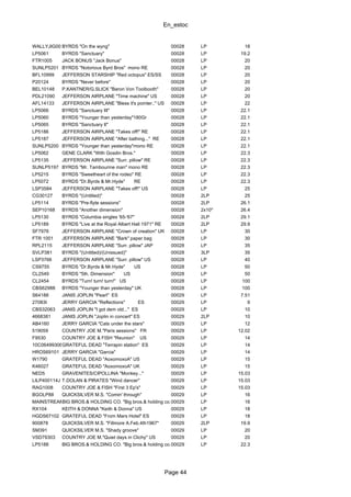 En_estoc
Page 44
WALLYJIG001BYRDS "On the wyng" 00028 LP 18
LP5061 BYRDS "Sanctuary" 00028 LP 19.2
FTR1005 JACK BONUS "Jack Bonus" 00028 LP 20
SUNLP5201 BYRDS "Notorious Byrd Bros" mono RE 00028 LP 20
BFL10999 JEFFERSON STARSHIP "Red octopus" ES/SS 00028 LP 20
P20124 BYRDS "Never before" 00028 LP 20
BEL10148 P.KANTNER/G.SLICK "Baron Von Toolbooth" 00028 LP 20
PDL21090 JEFFERSON AIRPLANE "Time machine" US 00028 LP 20
AFL14133 JEFFERSON AIRPLANE "Bless it's pointer.." US 00028 LP 22
LP5066 BYRDS "Sanctuary III" 00028 LP 22.1
LP5060 BYRDS "Younger than yesterday"180Gr 00028 LP 22.1
LP5065 BYRDS "Sanctuary II" 00028 LP 22.1
LP5186 JEFFERSON AIRPLANE "Takes off!" RE 00028 LP 22.1
LP5187 JEFFERSON AIRPLANE "After bathing..." RE 00028 LP 22.1
SUNLP5200 BYRDS "Younger than yesterday"mono RE 00028 LP 22.1
LP5062 GENE CLARK "With Gosdin Bros." 00028 LP 22.3
LP5135 JEFFERSON AIRPLANE "Surr. pillow" RE 00028 LP 22.3
SUNLP5197 BYRDS "Mr. Tambourine man" mono RE 00028 LP 22.3
LP5215 BYRDS "Sweetheart of the rodeo" RE 00028 LP 22.3
LP5072 BYRDS "Dr.Byrds & Mr.Hyde" RE 00028 LP 22.3
LSP3584 JEFFERSON AIRPLANE "Takes off!" US 00028 LP 25
CG30127 BYRDS "(Untitled)" 00028 2LP 25
LP5114 BYRDS "Pre-flyte sessions" 00028 2LP 26.1
SEP10168 BYRDS "Another dimension" 00028 2x10" 26.4
LP5130 BYRDS "Columbia singles '65-'67" 00028 2LP 29.1
LP5189 BYRDS "Live at the Royal Albert Hall 1971" RE 00028 2LP 29.9
SF7976 JEFFERSON AIRPLANE "Crown of creation" UK 00028 LP 30
FTR 1001 JEFFERSON AIRPLANE "Bark" paper bag 00028 LP 30
RPL2115 JEFFERSON AIRPLANE "Surr. pillow" JAP 00028 LP 35
SVLP381 BYRDS "(Untitled)/(Unissued)" 00028 3LP 35
LSP3766 JEFFERSON AIRPLANE "Surr. pillow" US 00028 LP 40
CS9755 BYRDS "Dr.Byrds & Mr.Hyde" US 00028 LP 50
CL2549 BYRDS "5th. Dimension" US 00028 LP 50
CL2454 BYRDS "Turn! turn! turn!" US 00028 LP 100
CBS62988 BYRDS "Younger than yesterday" UK 00028 LP 100
S64188 JANIS JOPLIN "Pearl" ES 00029 LP 7.51
27083I JERRY GARCIA "Reflections" ES 00029 LP 9
CBS32063 JANIS JOPLIN "I got dem old..." ES 00029 LP 10
4668381 JANIS JOPLIN "Joplin in concert" ES 00029 2LP 10
AB4160 JERRY GARCIA "Cats under the stars" 00029 LP 12
519059 COUNTRY JOE M."Paris sessions" FR 00029 LP 12.02
F9530 COUNTRY JOE & FISH "Reunion" US 00029 LP 14
10C06499306GRATEFUL DEAD "Terrapin station" ES 00029 LP 14
HROS69101 JERRY GARCIA "Garcia" 00029 LP 14
W1790 GRATEFUL DEAD "AoxomoxoA" US 00029 LP 15
K46027 GRATEFUL DEAD "AoxomoxoA" UK 00029 LP 15
NED5 GRAVENITES/CIPOLLINA "Monkey..." 00029 LP 15.03
LILP400114J T.DOLAN & PIRATES "Wind dancer" 00029 LP 15.03
RAG1008 COUNTRY JOE & FISH "First 3 Ep's" 00029 LP 15.03
BGOLP88 QUICKSILVER M.S. "Comin' through" 00029 LP 16
MAINSTREAM6099BIG BROS.& HOLDING CO. "Big bros.& holding co." RE mono00029 LP 16
RX104 KEITH & DONNA "Keith & Donna" US 00029 LP 18
HGDS67102 GRATEFUL DEAD "From Mars Hotel" ES 00029 LP 18
900878 QUICKSILVER M.S. "Fillmore A.Feb.4th1967" 00029 2LP 19.9
SM391 QUICKSILVER M.S. "Shady groove" 00029 LP 20
VSD79303 COUNTRY JOE M."Quiet days in Clichy" US 00029 LP 20
LP5188 BIG BROS.& HOLDING CO. "Big bros.& holding co." RE mono00029 LP 22.3
 