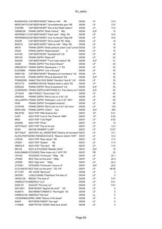 En_estoc
Page 60
BUDDAH234 CAP.BEEFHEART "Safe as milk" RE 00036 LP 13.5
MERCURY709CAP.BEEFHEART "Unconditionally guar."RE 00036 LP 13.5
OVED68 CAP.BEEFHEART "Doc at the Radar station" 00036 LP 13.5
CBS88339 FRANK ZAPPA "Sheik Yerbuti" NEL 00036 2LP 15
REPRISE2115CAP.BEEFHEART "Clear spot" 180gr. RE 00036 LP 15.6
REPRISE6420CAP.BEEFHEART "Lick my decals"180gr.RE 00036 LP 15.6
W3256 CAP.BEEFHEART "Shiny beast" RE 180gr. 00036 LP 16
B5001H CAP.BEEFHEART "Safe as milk" 180gr. RE 00036 LP 16
MK78 FRANK ZAPPA "Sheik yerbouti (clean cuts)" promo US00036 LP 18
44203 FRANK ZAPPA "Waka/Jawaka" S 00036 LP 18
K44162 CAP.BEEFHEART "Spotlight kid" US 00036 LP 20
S90125 FRANK ZAPPA "Sleep dirt" 00036 LP 20
K64026 CAP.BEEFHEART "Trout mask replica" RE 00036 2LP 21
44209 FRANK ZAPPA "The Grand Wazoo" 00036 LP 25
HRES29161 FRANK ZAPPA "Apostrophe ( ' )" ES 00036 LP 25
ELE03899 FRANK ZAPPA "Live in Europa" 00036 LP 30
SRM1108 CAP.BEEFHEART "Bluejeans & moonbeans" US 00036 LP 30
5001012S FRANK ZAPPA "Roxy & elsewhere" ES 00036 2LP 30
PHS600308 HAMILTON FACE BAND "Hamilton Face B." US 00036 LP 30
SPC3715 WARREN ZEVON "Wanted dead or alive" SS 00036 LP 35
2DS2202 FRANK ZAPPA "Roxy & elsewhere" US 00036 2LP 45
2335054055 FRANK ZAPPA & MOTHERS O.I. Pop history vol.1400036 2LP 50
LP12443 KIM FOWLEY "Good clean" US 00036 LP 60
V65045X FRANK ZAPPA "We're only on it for" US 00036 LP 60
HALLZAPPA FRANK ZAPPA "Halloween. Live in NY 1981" 00036 LP 60
D549 FRANK ZAPPA "Unmigated audacity" 00036 LP 60
VLP9199 FRANK ZAPPA "We're only on it for" UK mono 00036 LP 120
SRZ41500 FRANK ZAPPA "LΣther" box 00036 4LP 200
WILDT93 IGGY POP "Wild America Ep" 00037 12" 5.41
CAX7 IGGY POP "Live at The Channel 1988" 00037 12" 9.02
MIG2 IGGY POP "I Got Right" 00037 LP 9.02
I203806 IGGY POP "Party" 00037 LP 12
GET0162LP IGGY POP "Pop at his top" 00037 LP 12.3
65391 WAYNE KRAMER "LLMF" 00037 LP 13.07
GET706LP DESTROY ALL MONSTERS "Destroy all monsters"00037 LP 14.1
ALIVELP0076SONIC RENDEZVOUS B. "Masonic detroit 1978" 00037 LP 14.5
LP5039 IGGY POP "New values" RE 00037 LP 17.4
LP5041 IGGY POP "Soldier" RE 00037 LP 17.4
4M524LP IGGY POP "The idiot" RE 00037 LP 17.6
MR150 IGGY & STOOGES "Metallic 2xKO" 00037 2LP 19
EAGLEBM003STOOGES "Raw mixes vol.2 1970" PD 00037 PD 20
LP5150 STOOGES "Funhouse" 180gr. RE 00037 LP 22.1
LP5092 MC5 "Kick out the jams" 180gr. 00037 LP 22.3
LP5094 MC5 "High time" 180gr. 00037 LP 22.3
2732381 STOOGES "Funhouse" +bonus LP 00037 2LP 25.6
CLVLXEK351MC5 "Kick out the jams" OG FR 00037 LP 48.08
ST11397 DR. HOOK "Bankrupt" 00038 LP 3
2607641 J.GEILS BAND "Flashback.The best of" 00038 LP 3
HKS54128 BREAD "The best of" 00038 LP 3.01
HWBS321161AMERICA "Live" 00038 LP 3.01
AS52181 EAGLES "The long run" 00038 LP 3.61
50012041 BOB SEGER "Against the wind" ES 00038 LP 4
6338516 BACHMAN/TURNER O. "Not fragile" ES 00038 LP 5
HWBS32148 AMERICA "Hat trick" 00038 Lp 5
10C064086296APRIL WINE "Nature of the beast" 00038 LP 5
84924 MOTHERS FINEST "Iron age" 00038 LP 5
1734958 SNIFF'N'THE TEARS "Ride blue divide" 00038 LP 5
 